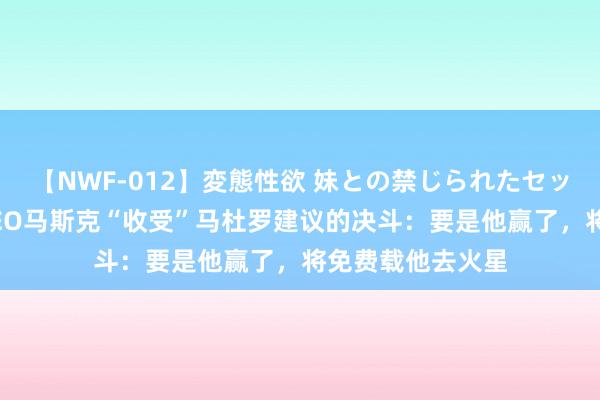 【NWF-012】変態性欲 妹との禁じられたセックス。 特斯拉CEO马斯克“收受”马杜罗建议的决斗：要是他赢了，将免费载他去火星