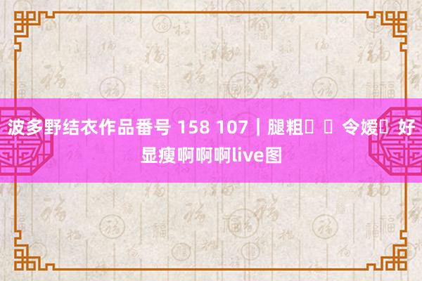 波多野结衣作品番号 158 107｜腿粗❗️令嫒✨好显瘦啊啊啊live图