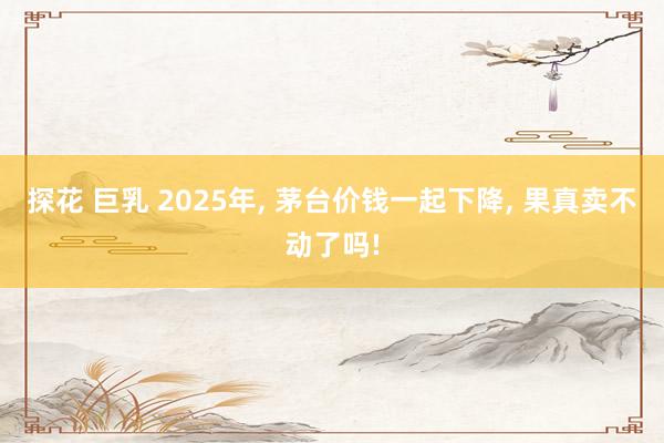 探花 巨乳 2025年， 茅台价钱一起下降， 果真卖不动了吗!