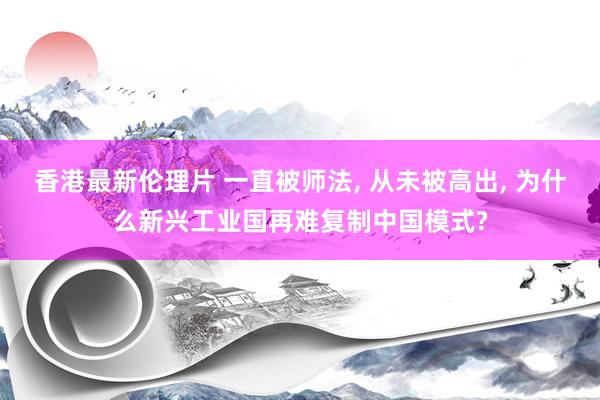 香港最新伦理片 一直被师法, 从未被高出, 为什么新兴工业国再难复制中国模式?