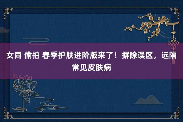 女同 偷拍 春季护肤进阶版来了！摒除误区，远隔常见皮肤病