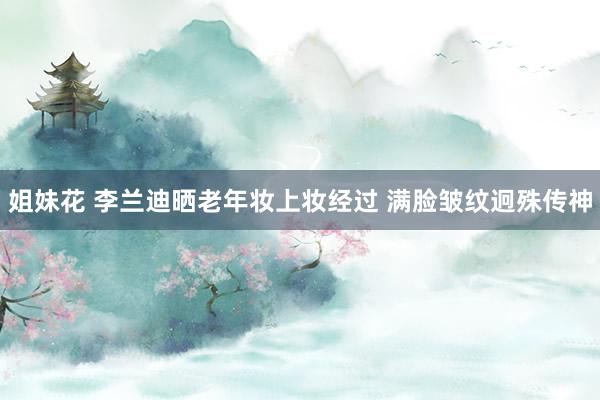 姐妹花 李兰迪晒老年妆上妆经过 满脸皱纹迥殊传神
