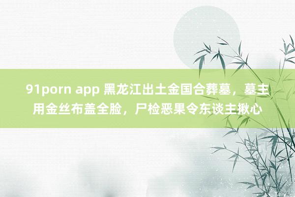 91porn app 黑龙江出土金国合葬墓，墓主用金丝布盖全脸，尸检恶果令东谈主揪心