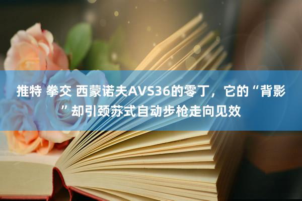 推特 拳交 西蒙诺夫AVS36的零丁，它的“背影”却引颈苏式自动步枪走向见效