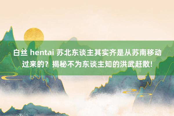 白丝 hentai 苏北东谈主其实齐是从苏南移动过来的？揭秘不为东谈主知的洪武赶散!