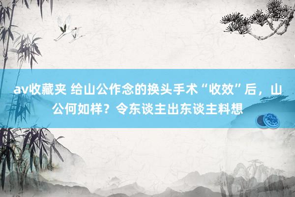 av收藏夹 给山公作念的换头手术“收效”后，山公何如样？令东谈主出东谈主料想