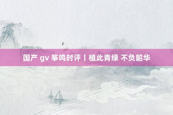 国产 gv 筝鸣时评丨植此青绿 不负韶华