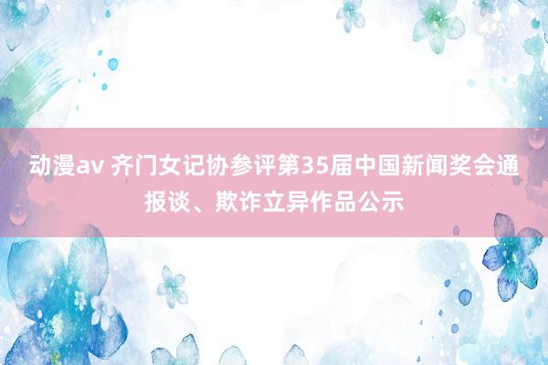 动漫av 齐门女记协参评第35届中国新闻奖会通报谈、欺诈立异作品公示