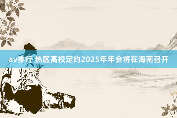 av排行 热区高校定约2025年年会将在海南召开