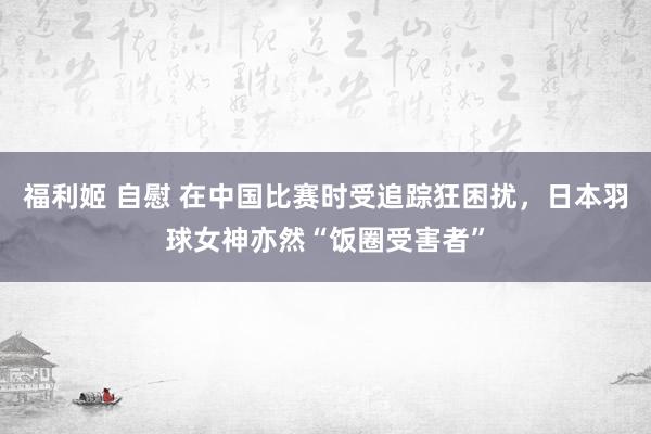 福利姬 自慰 在中国比赛时受追踪狂困扰，日本羽球女神亦然“饭圈受害者”