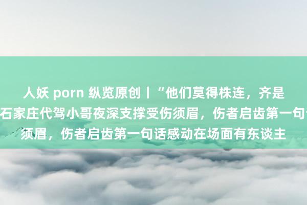 人妖 porn 纵览原创丨“他们莫得株连，齐是我的救命恩东谈主”！石家庄代驾小哥夜深支撑受伤须眉，伤者启齿第一句话感动在场面有东谈主