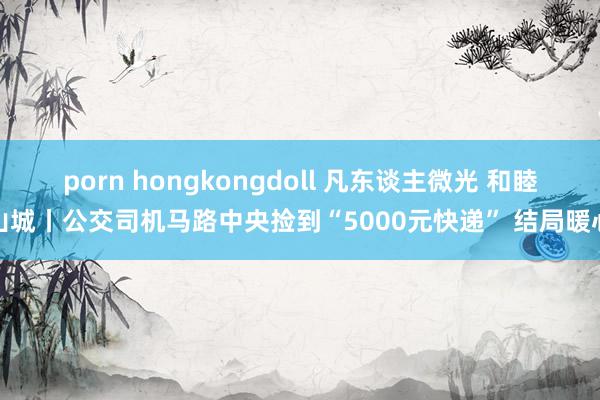 porn hongkongdoll 凡东谈主微光 和睦山城丨公交司机马路中央捡到“5000元快递” 结局暖心