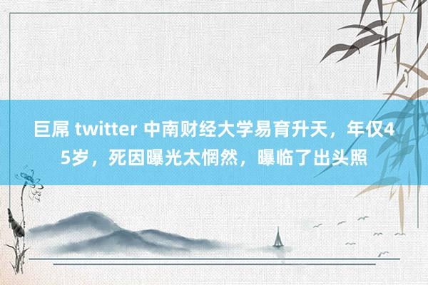 巨屌 twitter 中南财经大学易育升天，年仅45岁，死因曝光太惘然，曝临了出头照