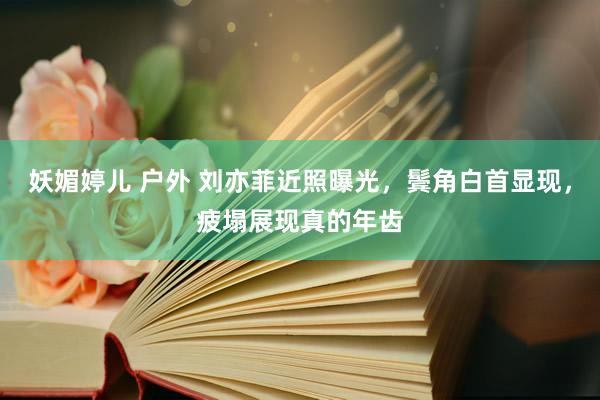 妖媚婷儿 户外 刘亦菲近照曝光，鬓角白首显现，疲塌展现真的年齿