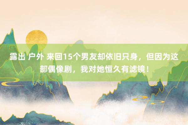 露出 户外 来回15个男友却依旧只身，但因为这部偶像剧，我对她恒久有滤镜！