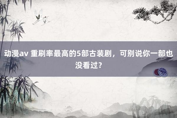 动漫av 重刷率最高的5部古装剧，可别说你一部也没看过？