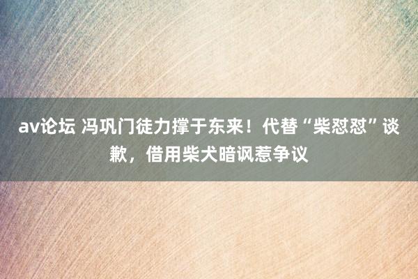 av论坛 冯巩门徒力撑于东来！代替“柴怼怼”谈歉，借用柴犬暗讽惹争议