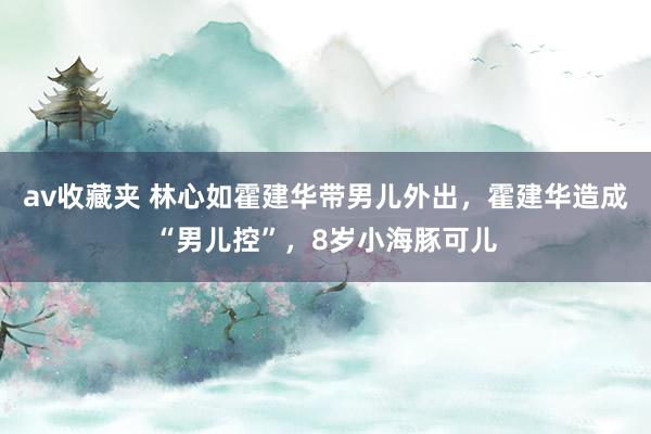 av收藏夹 林心如霍建华带男儿外出，霍建华造成“男儿控”，8岁小海豚可儿