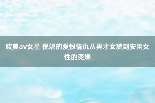 欧美av女星 倪妮的爱恨情仇从男才女貌到安闲女性的变嫌