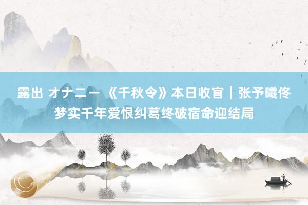 露出 オナニー 《千秋令》本日收官｜张予曦佟梦实千年爱恨纠葛终破宿命迎结局