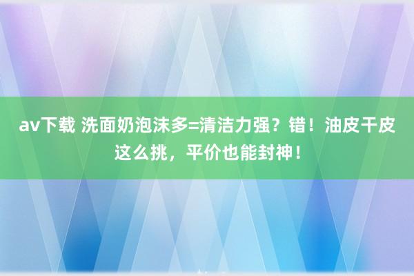 av下载 洗面奶泡沫多=清洁力强？错！油皮干皮这么挑，平价也能封神！