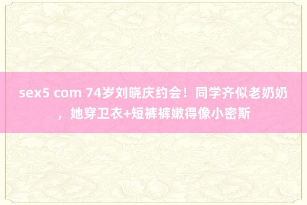 sex5 com 74岁刘晓庆约会！同学齐似老奶奶，她穿卫衣+短裤裤嫩得像小密斯