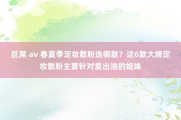 巨屌 av 春夏季定妆散粉选哪款？这6款大牌定妆散粉主要针对爱出油的姐妹