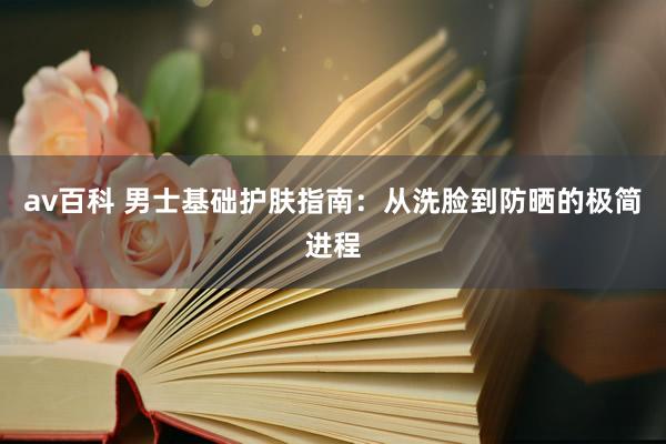 av百科 男士基础护肤指南：从洗脸到防晒的极简进程