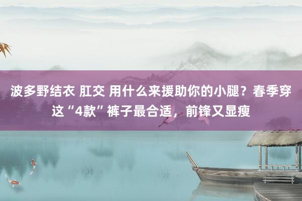 波多野结衣 肛交 用什么来援助你的小腿？春季穿这“4款”裤子最合适，前锋又显瘦