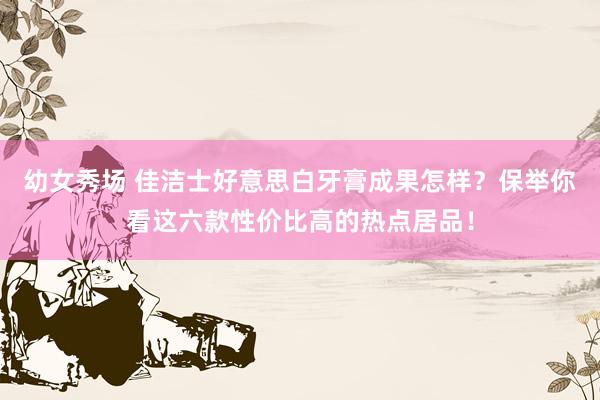 幼女秀场 佳洁士好意思白牙膏成果怎样？保举你看这六款性价比高的热点居品！