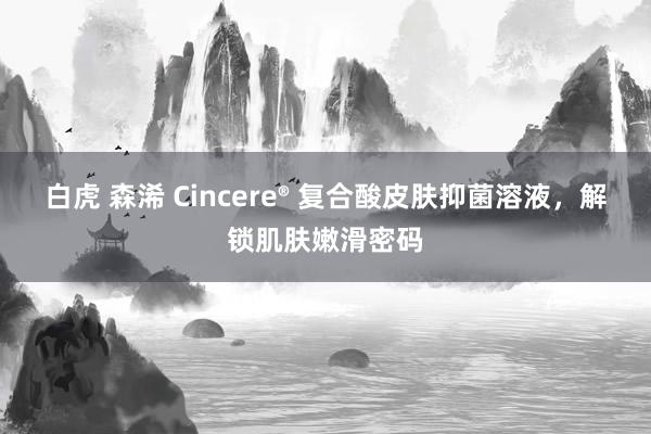 白虎 森浠 Cincere® 复合酸皮肤抑菌溶液，解锁肌肤嫩滑密码