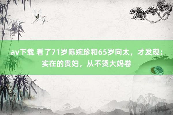av下载 看了71岁陈婉珍和65岁向太，才发现：实在的贵妇，从不烫大妈卷