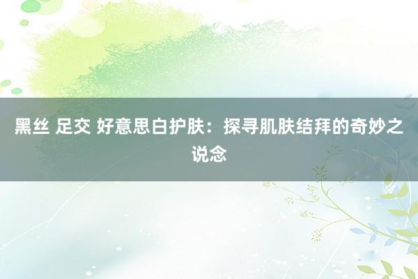 黑丝 足交 好意思白护肤：探寻肌肤结拜的奇妙之说念