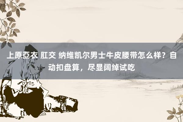 上原亞衣 肛交 纳维凯尔男士牛皮腰带怎么样？自动扣盘算，尽显阔绰试吃