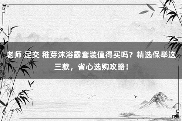老师 足交 稚芽沐浴露套装值得买吗？精选保举这三款，省心选购攻略！
