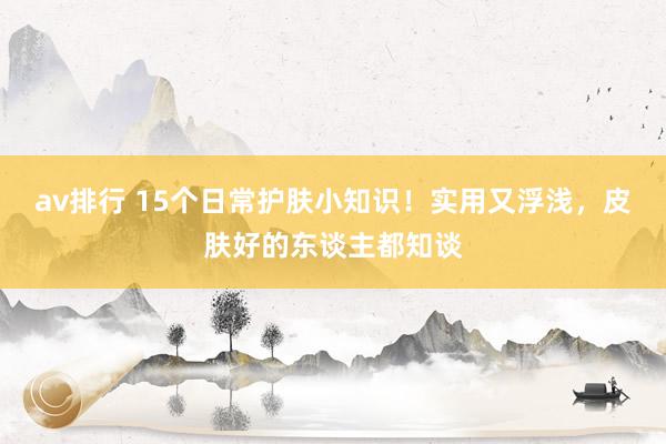 av排行 15个日常护肤小知识！实用又浮浅，皮肤好的东谈主都知谈