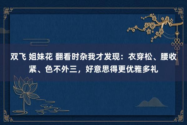 双飞 姐妹花 翻看时杂我才发现：衣穿松、腰收紧、色不外三，好意思得更优雅多礼