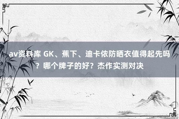av资料库 GK、蕉下、迪卡侬防晒衣值得起先吗？哪个牌子的好？杰作实测对决