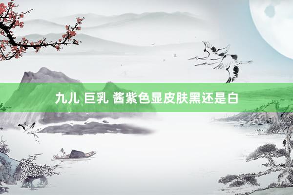 九儿 巨乳 酱紫色显皮肤黑还是白