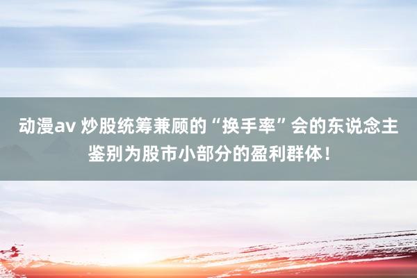 动漫av 炒股统筹兼顾的“换手率”会的东说念主鉴别为股市小部分的盈利群体！