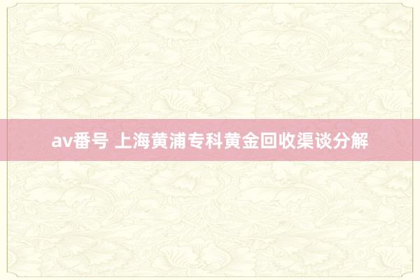 av番号 上海黄浦专科黄金回收渠谈分解