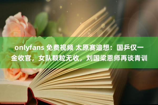 onlyfans 免费视频 太原赛追想：国乒仅一金收官，女队颗粒无收，刘国梁恩师再谈青训