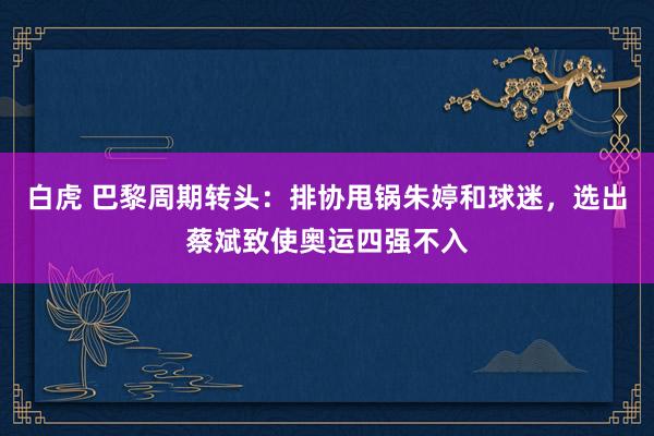 白虎 巴黎周期转头：排协甩锅朱婷和球迷，选出蔡斌致使奥运四强不入