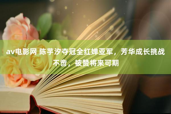 av电影网 陈芋汐夺冠全红婵亚军，芳华成长挑战不啻，被赞将来可期
