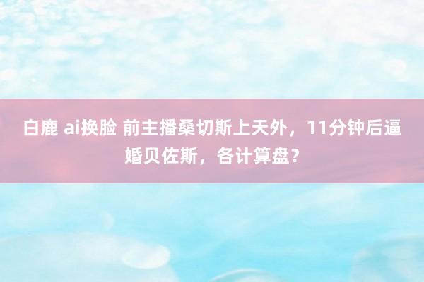 白鹿 ai换脸 前主播桑切斯上天外，11分钟后逼婚贝佐斯，各计算盘？