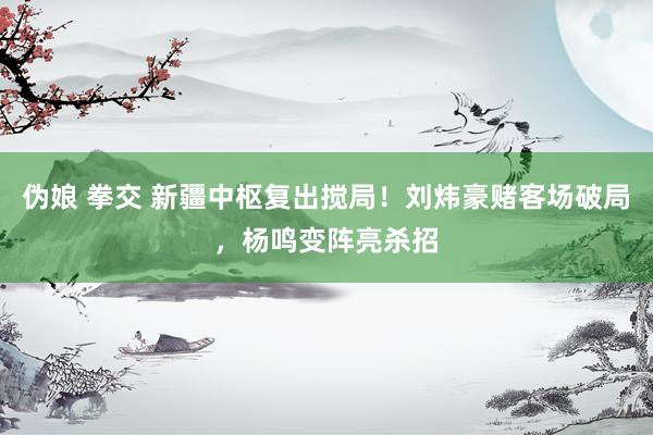 伪娘 拳交 新疆中枢复出搅局！刘炜豪赌客场破局，杨鸣变阵亮杀招