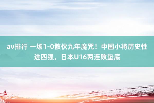 av排行 一场1-0散伙九年魔咒！中国小将历史性进四强，日本U16两连败垫底