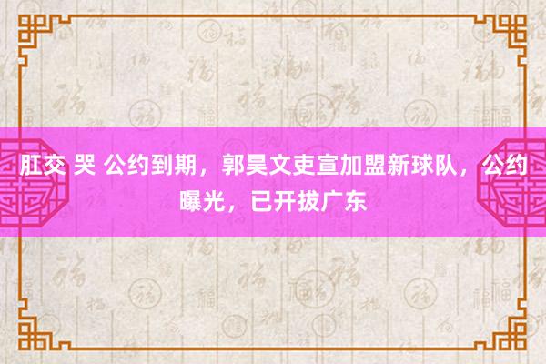 肛交 哭 公约到期，郭昊文吏宣加盟新球队，公约曝光，已开拔广东