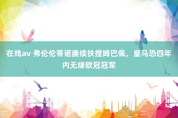 在线av 弗伦伦蒂诺赓续扶捏姆巴佩，皇马恐四年内无缘欧冠冠军