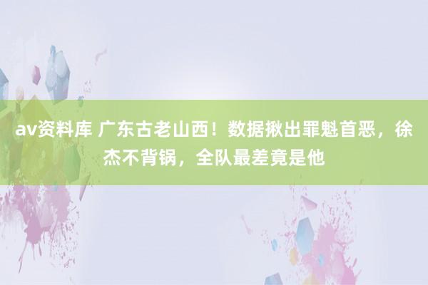 av资料库 广东古老山西！数据揪出罪魁首恶，徐杰不背锅，全队最差竟是他